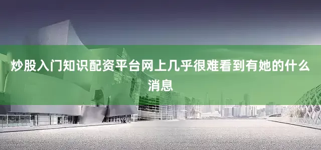 炒股入门知识配资平台网上几乎很难看到有她的什么消息