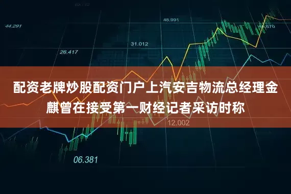 配资老牌炒股配资门户上汽安吉物流总经理金麒曾在接受第一财经记者采访时称